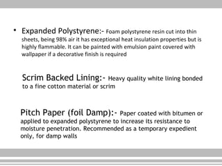 • Expanded Polystyrene:- Foam polystyrene resin cut into thin
sheets, being 98% air it has exceptional heat insulation properties but is
highly flammable. It can be painted with emulsion paint covered with
wallpaper if a decorative finish is required
Scrim Backed Lining:- Heavy quality white lining bonded
to a fine cotton material or scrim
Pitch Paper (foil Damp):- Paper coated with bitumen or
applied to expanded polystyrene to increase its resistance to
moisture penetration. Recommended as a temporary expedient
only, for damp walls
 