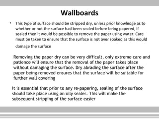 Wallboards
• This type of surface should be stripped dry, unless prior knowledge as to
whether or not the surface had been sealed before being papered, if
sealed then it would be possible to remove the paper using water. Care
must be taken to ensure that the surface is not over soaked as this would
damage the surface
Removing the paper dry can be very difficult, only extreme care and
patience will ensure that the removal of the paper takes place
without damaging the surface. Dry abrading the surface after the
paper being removed ensures that the surface will be suitable for
further wall covering
It is essential that prior to any re-papering, sealing of the surface
should take place using an oily sealer. This will make the
subsequent stripping of the surface easier
 