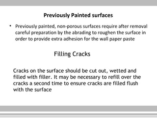 Previously Painted surfaces
• Previously painted, non-porous surfaces require after removal
careful preparation by the abrading to roughen the surface in
order to provide extra adhesion for the wall paper paste
Filling Cracks
Cracks on the surface should be cut out, wetted and
filled with filler. It may be necessary to refill over the
cracks a second time to ensure cracks are filled flush
with the surface
 