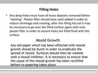 Filling Holes
• Any deep holes must have all loose deposits removed before
“wetting”. Plaster filler should have sand added in order to
reduce shrinkage and cracking, after this filling has set it may
be necessary to go over the filled surface again with neat
plaster filler in order to ensure holes are filled flush with the
surface
Mould Growth
Any old paper which has been effected with mould
growth should be burnt in order to eradicate the
spread of mould. Surfaces should then be washed
with a mould inhibitor. It is necessary to ensure that
the cause of the mould growth has been rectified
before re-papering takes place
 