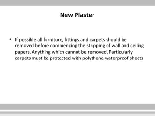 New Plaster
• If possible all furniture, fittings and carpets should be
removed before commencing the stripping of wall and ceiling
papers. Anything which cannot be removed. Particularly
carpets must be protected with polythene waterproof sheets
 