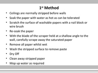 1st
Method
• Ceilings are normally stripped before walls
• Soak the paper with water as hot as can be tolerated
• Scratch the surface of washable papers with a nail block or
wire brush
• Re-soak the paper
• With the blade of the scraper held at a shallow angle to the
wall, carefully scrape away the saturated paper
• Remove all paper whilst wet
• Wash the stripped surface to remove paste
• Dry Off
• Clean away stripped paper
• Mop up water as required
 