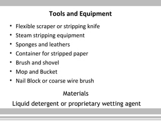 Tools and Equipment
• Flexible scraper or stripping knife
• Steam stripping equipment
• Sponges and leathers
• Container for stripped paper
• Brush and shovel
• Mop and Bucket
• Nail Block or coarse wire brush
Materials
Liquid detergent or proprietary wetting agent
 