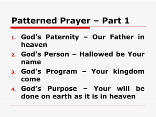 Patterned Prayer – Part 1
1.   God’s Paternity – Our Father in
     heaven
2.   God’s Person – Hallowed be Your
     name
3.   God’s Program – Your kingdom
     come
4.   God’s Purpose – Your will be
     done on earth as it is in heaven
 