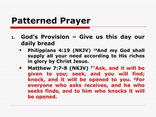 Patterned Prayer
1.   God’s Provision – Give us this day our
     daily bread
        Philippians 4:19 (NKJV) 19And my God shall
         supply all your need according to His riches
         in glory by Christ Jesus.
        Matthew 7:7-8 (NKJV) 7“Ask, and it will be
         given to you; seek, and you will find;
         knock, and it will be opened to you. 8For
         everyone who asks receives, and he who
         seeks finds, and to him who knocks it will
         be opened.
 