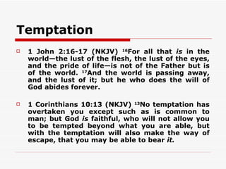 Temptation
   1 John 2:16-17 (NKJV) 16For all that is in the
    world—the lust of the flesh, the lust of the eyes,
    and the pride of life—is not of the Father but is
    of the world. 17And the world is passing away,
    and the lust of it; but he who does the will of
    God abides forever.

   1 Corinthians 10:13 (NKJV) 13No temptation has
    overtaken you except such as is common to
    man; but God is faithful, who will not allow you
    to be tempted beyond what you are able, but
    with the temptation will also make the way of
    escape, that you may be able to bear it.
 