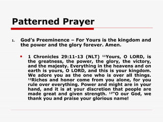 Patterned Prayer
1.   God’s Preeminence – For Yours is the kingdom and
     the power and the glory forever. Amen.

        1 Chronicles 29:11-13 (NLT) 11Yours, O LORD, is
         the greatness, the power, the glory, the victory,
         and the majesty. Everything in the heavens and on
         earth is yours, O LORD, and this is your kingdom.
         We adore you as the one who is over all things.
         12
           Riches and honor come from you alone, for you
         rule over everything. Power and might are in your
         hand, and it is at your discretion that people are
         made great and given strength. 13“O our God, we
         thank you and praise your glorious name!
 