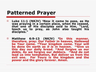 Patterned Prayer
   Luke 11:1 (NKJV) 1Now it came to pass, as He
    was praying in a certain place, when He ceased,
    that one of His disciples said to Him, “Lord,
    teach us to pray, as John also taught his
    disciples.”

   Matthew 6:9-13 (NKJV) 9In this manner,
    therefore, pray: Our Father in heaven, Hallowed
    be Your name. 10Your kingdom come. Your will
    be done On earth as it is in heaven. 11Give us
    this day our daily bread. 12And forgive us our
    debts, As we forgive our debtors. 13And do not
    lead us into temptation, But deliver us from the
    evil one. For Yours is the kingdom and the
    power and the glory forever. Amen.
 