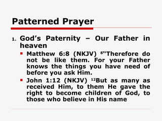 Patterned Prayer
1.   God’s Paternity – Our Father in
     heaven
        Matthew 6:8 (NKJV) 8“Therefore do
         not be like them. For your Father
         knows the things you have need of
         before you ask Him.
        John 1:12 (NKJV) 12But as many as
         received Him, to them He gave the
         right to become children of God, to
         those who believe in His name
 