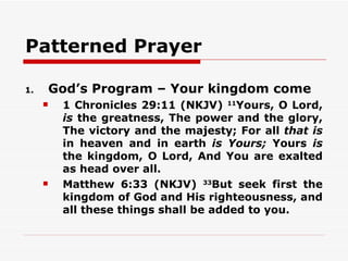 Patterned Prayer

1.       God’s Program – Your kingdom come
         1 Chronicles 29:11 (NKJV) 11Yours, O Lord,
          is the greatness, The power and the glory,
          The victory and the majesty; For all that is
          in heaven and in earth is Yours; Yours is
          the kingdom, O Lord, And You are exalted
          as head over all.
         Matthew 6:33 (NKJV) 33But seek first the
          kingdom of God and His righteousness, and
          all these things shall be added to you.
 
