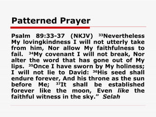 Patterned Prayer
Psalm 89:33-37 (NKJV) 33Nevertheless
My lovingkindness I will not utterly take
from him, Nor allow My faithfulness to
fail. 34My covenant I will not break, Nor
alter the word that has gone out of My
lips. 35Once I have sworn by My holiness;
I will not lie to David: 36His seed shall
endure forever, And his throne as the sun
before Me; 37It shall be established
forever like the moon, Even like the
faithful witness in the sky.” Selah
 