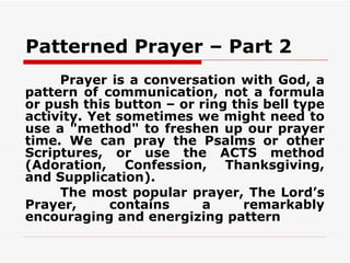 Patterned Prayer – Part 2
     Prayer is a conversation with God, a
pattern of communication, not a formula
or push this button – or ring this bell type
activity. Yet sometimes we might need to
use a "method" to freshen up our prayer
time. We can pray the Psalms or other
Scriptures, or use the ACTS method
(Adoration, Confession, Thanksgiving,
and Supplication).
     The most popular prayer, The Lord’s
Prayer,      contains     a     remarkably
encouraging and energizing pattern
 