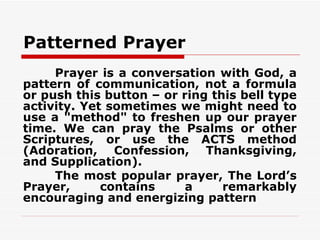 Patterned Prayer
     Prayer is a conversation with God, a
pattern of communication, not a formula
or push this button – or ring this bell type
activity. Yet sometimes we might need to
use a "method" to freshen up our prayer
time. We can pray the Psalms or other
Scriptures, or use the ACTS method
(Adoration, Confession, Thanksgiving,
and Supplication).
     The most popular prayer, The Lord’s
Prayer,      contains     a     remarkably
encouraging and energizing pattern
 