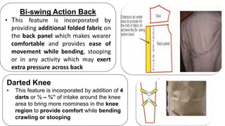 Bi-swing Action Back
• This feature is incorporated by
providing additional folded fabric on
the back panel which makes wearer
comfortable and provides ease of
movement while bending, stooping
or in any activity which may exert
extra pressure across back
Darted Knee
• This feature is incorporated by addition of 4
darts or ½ – ¾” of intake around the knee
area to bring more roominess in the knee
region to provide comfort while bending
crawling or stooping
 