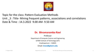 Topic for the class: Pattern Evaluation Methods
Unit _3 : Title- Mining frequent patterns, associations and correlations
Date & Time : 14.3.2022 9.00 AM- 9.50 AM
Dr. Bhramaramba Ravi
Professor
Department of Computer Science and Engineering
GITAM Institute of Technology (GIT)
Visakhapatnam – 530045
Email: bravi@gitam.edu
1
Department of CSE, GIT EID 356 Data Mining and Data warehousing
17 August 2023
 