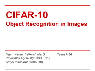 CIFAR-10
Object Recognition in Images
Team Name: PatternfinderS Team # 24
Priyanshu Agrawal(201305511)
Satya Madala(201305508)
 