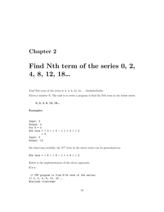 Chapter 2
Find Nth term of the series 0, 2,
4, 8, 12, 18…
Find Nth term of the series 0, 2, 4, 8, 12, 18... - GeeksforGeeks
Given a number N. The task is to write a program to find the Nth term in the below series:
0, 2, 4, 8, 12, 18…
Examples:
Input: 3
Output: 4
For N = 3
Nth term = ( 3 + ( 3 - 1 ) * 3 ) / 2
= 4
Input: 5
Output: 12
On observing carefully, the Nth
term in the above series can be generalized as:
Nth term = ( N + ( N - 1 ) * N ) / 2
Below is the implementation of the above approach:
C++
// CPP program to find N-th term of the series:
// 0, 2, 4, 8, 12, 18...
#include <iostream>
10
 