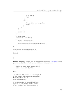 Chapter 20. Longest prefix which is also suffix
// no prefix
++i;
}
else {
// search for shorter prefixes
--len;
}
}
}
return len;
}
// Driver code
public static void Main ()
{
String s = "blablabla";
Console.WriteLine(longestPrefixSuffix(s));
}
}
// This code is contributed by vt_m.
Output:
3
Efficient Solution : The idea is to use preprocessing algorithm of KMP search. In the
preprocessing algorithm, we build lps array which stores following values.
lps[i] = the longest proper prefix of pat[0..i]
which is also a suffix of pat[0..i].
C++
// Efficient CPP program to find length of
// the longest prefix which is also suffix
#include<bits/stdc++.h>
using namespace std;
// Returns length of the longest prefix
// which is also suffix and the two do
// not overlap. This function mainly is
100
 