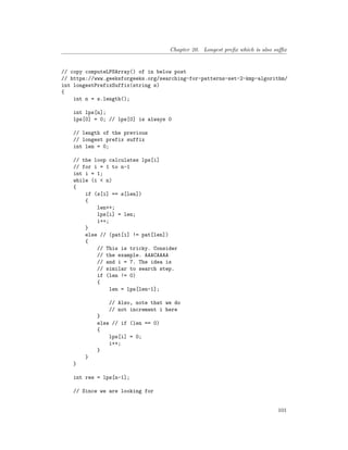 Chapter 20. Longest prefix which is also suffix
// copy computeLPSArray() of in below post
// https://www.geeksforgeeks.org/searching-for-patterns-set-2-kmp-algorithm/
int longestPrefixSuffix(string s)
{
int n = s.length();
int lps[n];
lps[0] = 0; // lps[0] is always 0
// length of the previous
// longest prefix suffix
int len = 0;
// the loop calculates lps[i]
// for i = 1 to n-1
int i = 1;
while (i < n)
{
if (s[i] == s[len])
{
len++;
lps[i] = len;
i++;
}
else // (pat[i] != pat[len])
{
// This is tricky. Consider
// the example. AAACAAAA
// and i = 7. The idea is
// similar to search step.
if (len != 0)
{
len = lps[len-1];
// Also, note that we do
// not increment i here
}
else // if (len == 0)
{
lps[i] = 0;
i++;
}
}
}
int res = lps[n-1];
// Since we are looking for
101
 
