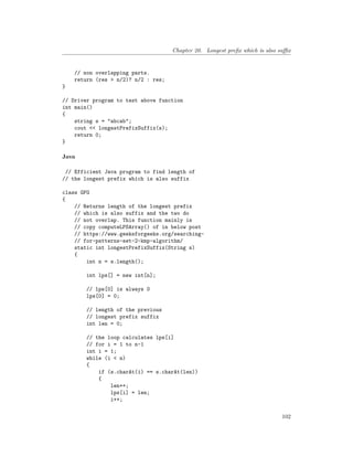Chapter 20. Longest prefix which is also suffix
// non overlapping parts.
return (res > n/2)? n/2 : res;
}
// Driver program to test above function
int main()
{
string s = "abcab";
cout << longestPrefixSuffix(s);
return 0;
}
Java
// Efficient Java program to find length of
// the longest prefix which is also suffix
class GFG
{
// Returns length of the longest prefix
// which is also suffix and the two do
// not overlap. This function mainly is
// copy computeLPSArray() of in below post
// https://www.geeksforgeeks.org/searching-
// for-patterns-set-2-kmp-algorithm/
static int longestPrefixSuffix(String s)
{
int n = s.length();
int lps[] = new int[n];
// lps[0] is always 0
lps[0] = 0;
// length of the previous
// longest prefix suffix
int len = 0;
// the loop calculates lps[i]
// for i = 1 to n-1
int i = 1;
while (i < n)
{
if (s.charAt(i) == s.charAt(len))
{
len++;
lps[i] = len;
i++;
102
 