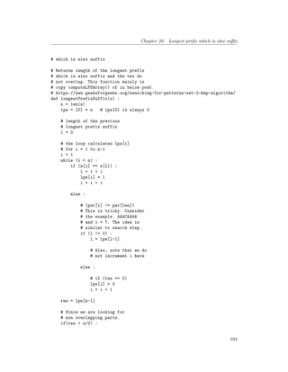 Chapter 20. Longest prefix which is also suffix
# which is also suffix
# Returns length of the longest prefix
# which is also suffix and the two do
# not overlap. This function mainly is
# copy computeLPSArray() of in below post
# https://www.geeksforgeeks.org/searching-for-patterns-set-2-kmp-algorithm/
def longestPrefixSuffix(s) :
n = len(s)
lps = [0] * n # lps[0] is always 0
# length of the previous
# longest prefix suffix
l = 0
# the loop calculates lps[i]
# for i = 1 to n-1
i = 1
while (i < n) :
if (s[i] == s[l]) :
l = l + 1
lps[i] = l
i = i + 1
else :
# (pat[i] != pat[len])
# This is tricky. Consider
# the example. AAACAAAA
# and i = 7. The idea is
# similar to search step.
if (l != 0) :
l = lps[l-1]
# Also, note that we do
# not increment i here
else :
# if (len == 0)
lps[i] = 0
i = i + 1
res = lps[n-1]
# Since we are looking for
# non overlapping parts.
if(res > n/2) :
104
 
