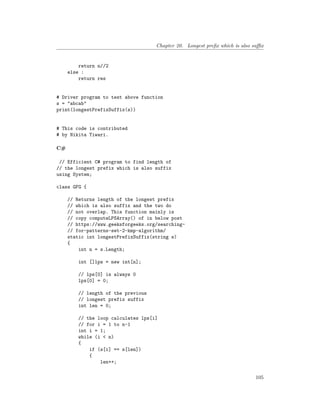 Chapter 20. Longest prefix which is also suffix
return n//2
else :
return res
# Driver program to test above function
s = "abcab"
print(longestPrefixSuffix(s))
# This code is contributed
# by Nikita Tiwari.
C#
// Efficient C# program to find length of
// the longest prefix which is also suffix
using System;
class GFG {
// Returns length of the longest prefix
// which is also suffix and the two do
// not overlap. This function mainly is
// copy computeLPSArray() of in below post
// https://www.geeksforgeeks.org/searching-
// for-patterns-set-2-kmp-algorithm/
static int longestPrefixSuffix(string s)
{
int n = s.Length;
int []lps = new int[n];
// lps[0] is always 0
lps[0] = 0;
// length of the previous
// longest prefix suffix
int len = 0;
// the loop calculates lps[i]
// for i = 1 to n-1
int i = 1;
while (i < n)
{
if (s[i] == s[len])
{
len++;
105
 
