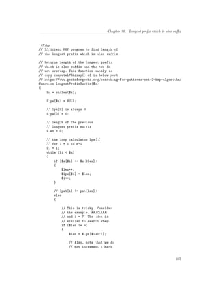 Chapter 20. Longest prefix which is also suffix
<?php
// Efficient PHP program to find length of
// the longest prefix which is also suffix
// Returns length of the longest prefix
// which is also suffix and the two do
// not overlap. This function mainly is
// copy computeLPSArray() of in below post
// https://www.geeksforgeeks.org/searching-for-patterns-set-2-kmp-algorithm/
function longestPrefixSuffix($s)
{
$n = strlen($s);
$lps[$n] = NULL;
// lps[0] is always 0
$lps[0] = 0;
// length of the previous
// longest prefix suffix
$len = 0;
// the loop calculates lps[i]
// for i = 1 to n-1
$i = 1;
while ($i < $n)
{
if ($s[$i] == $s[$len])
{
$len++;
$lps[$i] = $len;
$i++;
}
// (pat[i] != pat[len])
else
{
// This is tricky. Consider
// the example. AAACAAAA
// and i = 7. The idea is
// similar to search step.
if ($len != 0)
{
$len = $lps[$len-1];
// Also, note that we do
// not increment i here
107
 
