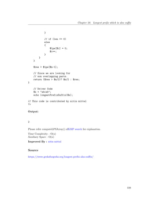 Chapter 20. Longest prefix which is also suffix
}
// if (len == 0)
else
{
$lps[$i] = 0;
$i++;
}
}
}
$res = $lps[$n-1];
// Since we are looking for
// non overlapping parts.
return ($res > $n/2)? $n/2 : $res;
}
// Driver Code
$s = "abcab";
echo longestPrefixSuffix($s);
// This code is contributed by nitin mittal
?>
Output:
2
Please refer computeLPSArray() ofKMP search for explanation.
Time Complexity : O(n)
Auxiliary Space : O(n)
Improved By : nitin mittal
Source
https://www.geeksforgeeks.org/longest-prefix-also-suffix/
108
 