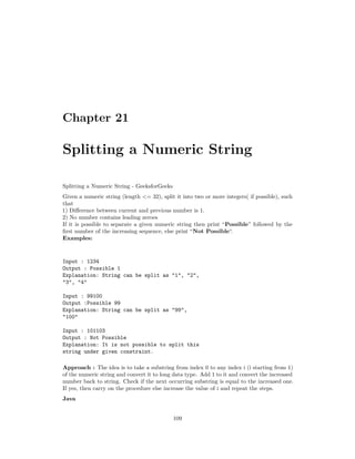 Chapter 21
Splitting a Numeric String
Splitting a Numeric String - GeeksforGeeks
Given a numeric string (length <= 32), split it into two or more integers( if possible), such
that
1) Difference between current and previous number is 1.
2) No number contains leading zeroes
If it is possible to separate a given numeric string then print “Possible” followed by the
first number of the increasing sequence, else print “Not Possible“.
Examples:
Input : 1234
Output : Possible 1
Explanation: String can be split as "1", "2",
"3", "4"
Input : 99100
Output :Possible 99
Explanation: String can be split as "99",
"100"
Input : 101103
Output : Not Possible
Explanation: It is not possible to split this
string under given constraint.
Approach : The idea is to take a substring from index 0 to any index i (i starting from 1)
of the numeric string and convert it to long data type. Add 1 to it and convert the increased
number back to string. Check if the next occurring substring is equal to the increased one.
If yes, then carry on the procedure else increase the value of i and repeat the steps.
Java
109
 