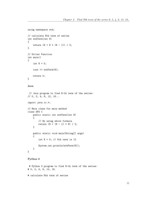 Chapter 2. Find Nth term of the series 0, 2, 4, 8, 12, 18…
using namespace std;
// calculate Nth term of series
int nthTerm(int N)
{
return (N + N * (N - 1)) / 2;
}
// Driver Function
int main()
{
int N = 5;
cout << nthTerm(N);
return 0;
}
Java
// Java program to find N-th term of the series:
// 0, 2, 4, 8, 12, 18...
import java.io.*;
// Main class for main method
class GFG {
public static int nthTerm(int N)
{
// By using above formula
return (N + (N - 1) * N) / 2;
}
public static void main(String[] args)
{
int N = 5; // 5th term is 12
System.out.println(nthTerm(N));
}
}
Python 3
# Python 3 program to find N-th term of the series:
# 0, 2, 4, 8, 12, 18.
# calculate Nth term of series
11
 
