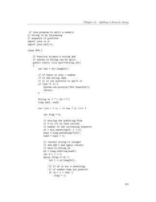 Chapter 21. Splitting a Numeric String
// Java program to split a numeric
// string in an Increasing
// sequence if possible
import java.io.*;
import java.util.*;
class GFG {
// Function accepts a string and
// checks if string can be split.
public static void split(String str)
{
int len = str.length();
// if there is only 1 number
// in the string then
// it is not possible to split it
if (len == 1) {
System.out.println("Not Possible");
return;
}
String s1 = "", s2 = "";
long num1, num2;
for (int i = 0; i <= len / 2; i++) {
int flag = 0;
// storing the substring from
// 0 to i+1 to form initial
// number of the increasing sequence
s1 = str.substring(0, i + 1);
num1 = Long.parseLong((s1));
num2 = num1 + 1;
// convert string to integer
// and add 1 and again convert
// back to string s2
s2 = Long.toString(num2);
int k = i + 1;
while (flag == 0) {
int l = s2.length();
// if s2 is not a substring
// of number than not possile
if (k + l > len) {
flag = 1;
110
 