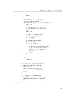 Chapter 21. Splitting a Numeric String
break;
}
// if s2 is the next substring
// of the numeric string
if ((str.substring(k, k + l).equals(s2))) {
flag = 0;
// Incearse num2 by 1 i.e the
// next number to be looked for
num2++;
k = k + l;
// check if string is fully
// traversed then break
if (k == len)
break;
s2 = Long.toString(num2);
l = s2.length();
if (k + 1 > len) {
// If next string doesnot occurs
// in a given numeric string
// then it is not possible
flag = 1;
break;
}
}
else
flag = 1;
}
// if the string was fully traversed
// and conditions were satisfied
if (flag == 0) {
System.out.println("Possible"
+ " " + s1);
break;
}
// if conditions failed to hold
else if (flag == 1 && i > len / 2 - 1) {
System.out.println("Not Possible");
break;
}
}
}
111
 