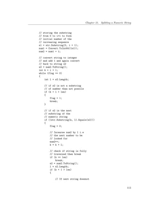 Chapter 21. Splitting a Numeric String
// storing the substring
// from 0 to i+1 to form
// initial number of the
// increasing sequence
s1 = str.Substring(0, i + 1);
num1 = Convert.ToInt64((s1));
num2 = num1 + 1;
// convert string to integer
// and add 1 and again convert
// back to string s2
s2 = num2.ToString();
int k = i + 1;
while (flag == 0)
{
int l = s2.Length;
// if s2 is not a substring
// of number than not possile
if (k + l > len)
{
flag = 1;
break;
}
// if s2 is the next
// substring of the
// numeric string
if ((str.Substring(k, l).Equals(s2)))
{
flag = 0;
// Incearse num2 by 1 i.e
// the next number to be
// looked for
num2++;
k = k + l;
// check if string is fully
// traversed then break
if (k == len)
break;
s2 = num2.ToString();
l = s2.Length;
if (k + 1 > len)
{
// If next string doesnot
113
 