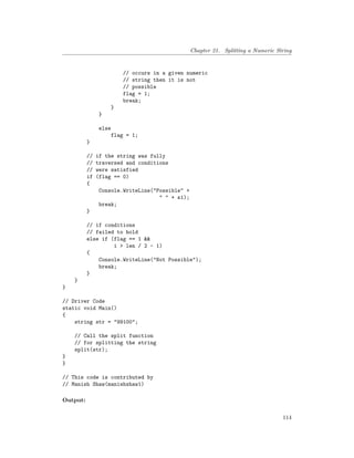 Chapter 21. Splitting a Numeric String
// occurs in a given numeric
// string then it is not
// possible
flag = 1;
break;
}
}
else
flag = 1;
}
// if the string was fully
// traversed and conditions
// were satisfied
if (flag == 0)
{
Console.WriteLine("Possible" +
" " + s1);
break;
}
// if conditions
// failed to hold
else if (flag == 1 &&
i > len / 2 - 1)
{
Console.WriteLine("Not Possible");
break;
}
}
}
// Driver Code
static void Main()
{
string str = "99100";
// Call the split function
// for splitting the string
split(str);
}
}
// This code is contributed by
// Manish Shaw(manishshaw1)
Output:
114
 