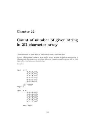 Chapter 22
Count of number of given string
in 2D character array
Count of number of given string in 2D character array - GeeksforGeeks
Given a 2-Dimensional character array and a string, we need to find the given string in
2-dimensional character array such that individual characters can be present left to right,
right to left, top to down or down to top.
Examples:
Input : a ={
{D,D,D,G,D,D},
{B,B,D,E,B,S},
{B,S,K,E,B,K},
{D,D,D,D,D,E},
{D,D,D,D,D,E},
{D,D,D,D,D,G}
}
str= "GEEKS"
Output :2
Input : a = {
{B,B,M,B,B,B},
{C,B,A,B,B,B},
{I,B,G,B,B,B},
{G,B,I,B,B,B},
{A,B,C,B,B,B},
{M,C,I,G,A,M}
}
str= "MAGIC"
116
 