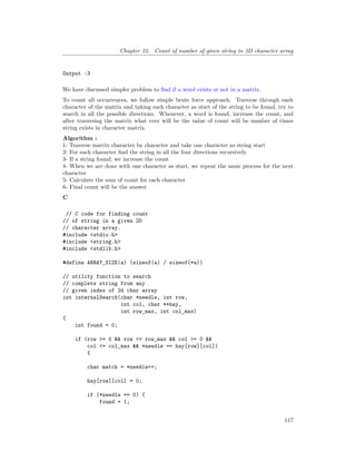 Chapter 22. Count of number of given string in 2D character array
Output :3
We have discussed simpler problem to find if a word exists or not in a matrix.
To count all occurrences, we follow simple brute force approach. Traverse through each
character of the matrix and taking each character as start of the string to be found, try to
search in all the possible directions. Whenever, a word is found, increase the count, and
after traversing the matrix what ever will be the value of count will be number of times
string exists in character matrix.
Algorithm :
1- Traverse matrix character by character and take one character as string start
2- For each character find the string in all the four directions recursively
3- If a string found, we increase the count
4- When we are done with one character as start, we repeat the same process for the next
character
5- Calculate the sum of count for each character
6- Final count will be the answer
C
// C code for finding count
// of string in a given 2D
// character array.
#include <stdio.h>
#include <string.h>
#include <stdlib.h>
#define ARRAY_SIZE(a) (sizeof(a) / sizeof(*a))
// utility function to search
// complete string from any
// given index of 2d char array
int internalSearch(char *needle, int row,
int col, char **hay,
int row_max, int col_max)
{
int found = 0;
if (row >= 0 && row <= row_max && col >= 0 &&
col <= col_max && *needle == hay[row][col])
{
char match = *needle++;
hay[row][col] = 0;
if (*needle == 0) {
found = 1;
117
 