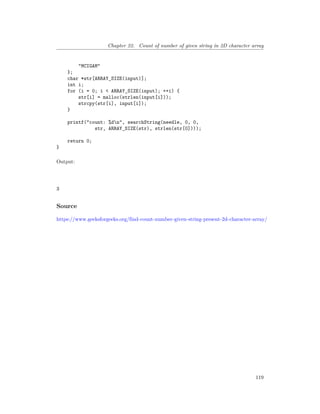 Chapter 22. Count of number of given string in 2D character array
"MCIGAM"
};
char *str[ARRAY_SIZE(input)];
int i;
for (i = 0; i < ARRAY_SIZE(input); ++i) {
str[i] = malloc(strlen(input[i]));
strcpy(str[i], input[i]);
}
printf("count: %dn", searchString(needle, 0, 0,
str, ARRAY_SIZE(str), strlen(str[0])));
return 0;
}
Output:
3
Source
https://www.geeksforgeeks.org/find-count-number-given-string-present-2d-character-array/
119
 