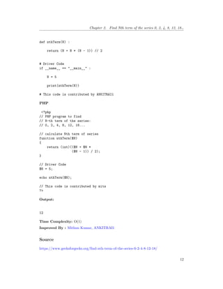 Chapter 2. Find Nth term of the series 0, 2, 4, 8, 12, 18…
def nthTerm(N) :
return (N + N * (N - 1)) // 2
# Driver Code
if __name__ == "__main__" :
N = 5
print(nthTerm(N))
# This code is contributed by ANKITRAI1
PHP
<?php
// PHP program to find
// N-th term of the series:
// 0, 2, 4, 8, 12, 18...
// calculate Nth term of series
function nthTerm($N)
{
return (int)(($N + $N *
($N - 1)) / 2);
}
// Driver Code
$N = 5;
echo nthTerm($N);
// This code is contributed by mits
?>
Output:
12
Time Complexity: O(1)
Improved By : Mithun Kumar, ANKITRAI1
Source
https://www.geeksforgeeks.org/find-nth-term-of-the-series-0-2-4-8-12-18/
12
 