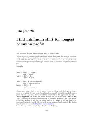 Chapter 23
Find minimum shift for longest
common prefix
Find minimum shift for longest common prefix - GeeksforGeeks
You are given two string str1 and str2 of same length. In a single shift you can rotate one
string (str2) by 1 element such that its 1st element becomes the last and second one becomes
the first like “abcd” will change to “bcda” after one shift operation. You have to find the
minimum shift operation required to get common prefix of maximum length from str1 and
str2.
Examples:
Input : str1[] = "geeks",
str2 = "dgeek"
Output : Shift = 1,
Prefix = geek
Input : str1[] = "practicegeeks",
str2 = "coderpractice"
Output : Shift = 5
Prefix = practice
Naive Approach : Shift second string one by one and keep track the length of longest
prefix for each shift, there are total of n shifts and for each shift finding the length of common
prefix will take O(n) time. Hence, overall time complexity for this approach is O(n^2).
Better Approach : If we will add second string at the end of itself that is str2 = str2
+ str2 then there is no need of finding prefix for each shift separately. Now, after adding
str2 to itself we have to only find the longest prefix of str1 present in str2 and the starting
position of that prefix in str2 will give us the actual number of shift required. For finding
longest prefix we can use KMP pattern search algorithm.
So, in this way our time-complexity will reduces to O(n) only.
120
 