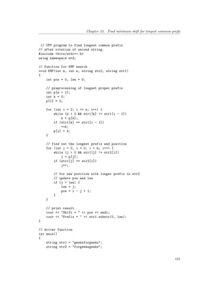 Chapter 23. Find minimum shift for longest common prefix
// CPP program to find longest common prefix
// after rotation of second string.
#include <bits/stdc++.h>
using namespace std;
// function for KMP search
void KMP(int m, int n, string str2, string str1)
{
int pos = 0, len = 0;
// preprocessing of longest proper prefix
int p[m + 1];
int k = 0;
p[1] = 0;
for (int i = 2; i <= n; i++) {
while (k > 0 && str1[k] != str1[i - 1])
k = p[k];
if (str1[k] == str1[i - 1])
++k;
p[i] = k;
}
// find out the longest prefix and position
for (int j = 0, i = 0; i < m; i++) {
while (j > 0 && str1[j] != str2[i])
j = p[j];
if (str1[j] == str2[i])
j++;
// for new position with longer prefix in str2
// update pos and len
if (j > len) {
len = j;
pos = i - j + 1;
}
}
// print result
cout << "Shift = " << pos << endl;
cout << "Prefix = " << str1.substr(0, len);
}
// driver function
int main()
{
string str1 = "geeksforgeeks";
string str2 = "forgeeksgeeks";
121
 
