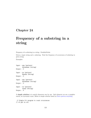 Chapter 24
Frequency of a substring in a
string
Frequency of a substring in a string - GeeksforGeeks
Given a input string and a substring. Find the frequency of occurrences of substring in
given string.
Examples:
Input : man (pattern)
dhimanman (string)
Output : 2
Input : nn (pattern)
Banana (String)
Output : 0
Input : man (pattern)
dhimanman (string)
Output : 2
Input : aa (pattern)
aaaaa (String)
Output : 4
A simple solution is to match characters one by one. And whenever we see a complete
match, we increment count. Below is simple solution based on Naive pattern searching.
// Simple C++ program to count occurrences
// of pat in txt.
123
 