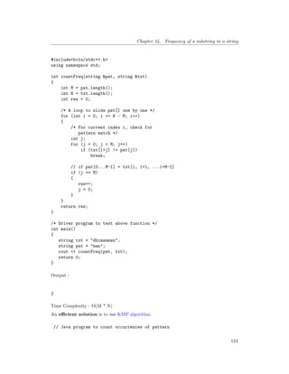 Chapter 24. Frequency of a substring in a string
#include<bits/stdc++.h>
using namespace std;
int countFreq(string &pat, string &txt)
{
int M = pat.length();
int N = txt.length();
int res = 0;
/* A loop to slide pat[] one by one */
for (int i = 0; i <= N - M; i++)
{
/* For current index i, check for
pattern match */
int j;
for (j = 0; j < M; j++)
if (txt[i+j] != pat[j])
break;
// if pat[0...M-1] = txt[i, i+1, ...i+M-1]
if (j == M)
{
res++;
j = 0;
}
}
return res;
}
/* Driver program to test above function */
int main()
{
string txt = "dhimanman";
string pat = "man";
cout << countFreq(pat, txt);
return 0;
}
Output :
2
Time Complexity : O(M * N)
An efficient solution is to use KMP algorithm.
// Java program to count occurrences of pattern
124
 
