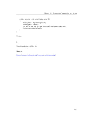 Chapter 24. Frequency of a substring in a string
public static void main(String args[])
{
String txt = "geeksforgeeks";
String pat = "eeks";
int ans = new KMP_String_Matching().KMPSearch(pat,txt);
System.out.println(ans);
}
}
Output:
2
Time Complexity : O(M + N)
Source
https://www.geeksforgeeks.org/frequency-substring-string/
127
 