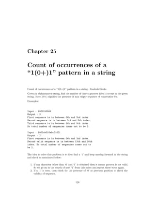 Chapter 25
Count of occurrences of a
“1(0+)1” pattern in a string
Count of occurrences of a ”1(0+)1” pattern in a string - GeeksforGeeks
Given an alphanumeric string, find the number of times a pattern 1(0+)1 occurs in the given
string. Here, (0+) signifies the presence of non empty sequence of consecutive 0’s.
Examples:
Input : 1001010001
Output : 3
First sequence is in between 0th and 3rd index.
Second sequence is in between 3rd and 5th index.
Third sequence is in between 5th and 9th index.
So total number of sequences comes out to be 3.
Input : 1001ab010abc01001
Output : 2
First sequence is in between 0th and 3rd index.
Second valid sequence is in between 13th and 16th
index. So total number of sequences comes out to
be 2.
The idea to solve this problem is to first find a ‘1’ and keep moving forward in the string
and check as mentioned below:
1. If any character other than ‘0’ and ‘1’ is obtained then it means pattern is not valid.
So we go on in the search of next ‘1’ from this index and repeat these steps again.
2. If a ‘1’ is seen, then check for the presence of ‘0’ at previous position to check the
validity of sequence.
128
 