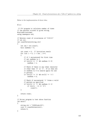Chapter 25. Count of occurrences of a “1(0+)1” pattern in a string
Below is the implementation of above idea:
C++
// C++ program to calculate number of times
// the pattern occured in given string
#include<iostream>
using namespace std;
// Returns count of occurrences of "1(0+)1"
// int str.
int countPattern(string str)
{
int len = str.size();
bool oneSeen = 0;
int count = 0; // Initialize result
for (int i = 0; i < len ; i++)
{
// if 1 encountered for first time
// set oneSeen to 1
if (str[i] == '1' && oneSeen == 0)
oneSeen = 1;
// Check if there is any other character
// other than '0' or '1'. If so then set
// oneSeen to 0 to search again for new
// pattern
if (str[i] != '0' && str[i] != '1')
oneSeen = 0;
// Check if encountered '1' forms a valid
// pattern as specified
if (str[i] == '1' && oneSeen == 1)
if (str[i - 1] == '0')
count++;
}
return count;
}
// Driver program to test above function
int main()
{
string str = "100001abc101";
cout << countPattern(str);
return 0;
}
129
 