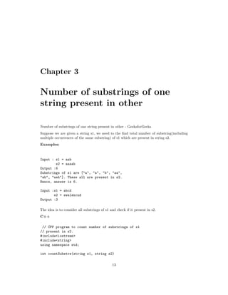 Chapter 3
Number of substrings of one
string present in other
Number of substrings of one string present in other - GeeksforGeeks
Suppose we are given a string s1, we need to the find total number of substring(including
multiple occurrences of the same substring) of s1 which are present in string s2.
Examples:
Input : s1 = aab
s2 = aaaab
Output :6
Substrings of s1 are ["a", "a", "b", "aa",
"ab", "aab"]. These all are present in s2.
Hence, answer is 6.
Input :s1 = abcd
s2 = swalencud
Output :3
The idea is to consider all substrings of s1 and check if it present in s2.
C++
// CPP program to count number of substrings of s1
// present in s2.
#include<iostream>
#include<string>
using namespace std;
int countSubstrs(string s1, string s2)
13
 