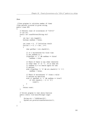 Chapter 25. Count of occurrences of a “1(0+)1” pattern in a string
Java
//Java program to calculate number of times
//the pattern occurred in given string
public class GFG
{
// Returns count of occurrences of "1(0+)1"
// int str.
static int countPattern(String str)
{
int len = str.length();
boolean oneSeen = false;
int count = 0; // Initialize result
for(int i = 0; i < len ; i++)
{
char getChar = str.charAt(i);
// if 1 encountered for first time
// set oneSeen to 1
if(getChar == '1' && oneSeen == false)
oneSeen = true;
// Check if there is any other character
// other than '0' or '1'. If so then set
// oneSeen to 0 to search again for new
// pattern
else if(getChar != '0' && str.charAt(i) != '1')
oneSeen = false;
// Check if encountered '1' forms a valid
// pattern as specified
else if (getChar == '1' && oneSeen == true){
if (str.charAt(i - 1) == '0')
count++;
}
}
return count;
}
// Driver program to test above function
public static void main(String[] args)
{
String str = "100001abc101";
System.out.println(countPattern(str));
}
}
130
 