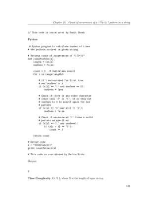 Chapter 25. Count of occurrences of a “1(0+)1” pattern in a string
// This code is contributed by Sumit Ghosh
Python
# Python program to calculate number of times
# the pattern occured in given string
# Returns count of occurrences of "1(0+)1"
def countPattern(s):
length = len(s)
oneSeen = False
count = 0 # Initialize result
for i in range(length):
# if 1 encountered for first time
# set oneSeen to 1
if (s[i] == '1' and oneSeen == 0):
oneSeen = True
# Check if there is any other character
# other than '0' or '1'. If so then set
# oneSeen to 0 to search again for new
# pattern
if (s[i] != '0' and s[i] != '1'):
oneSeen = False
# Check if encountered '1' forms a valid
# pattern as specified
if (s[i] == '1' and oneSeen):
if (s[i - 1] == '0'):
count += 1
return count
# Driver code
s = "100001abc101"
print countPattern(s)
# This code is contributed by Sachin Bisht
Output:
2
Time Complexity: O( N ), where N is the length of input string.
131
 