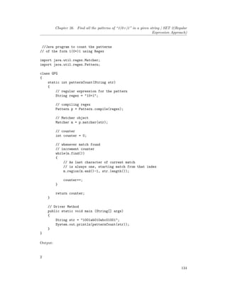 Chapter 26. Find all the patterns of “1(0+)1” in a given string | SET 2(Regular
Expression Approach)
//Java program to count the patterns
// of the form 1(0+)1 using Regex
import java.util.regex.Matcher;
import java.util.regex.Pattern;
class GFG
{
static int patternCount(String str)
{
// regular expression for the pattern
String regex = "10+1";
// compiling regex
Pattern p = Pattern.compile(regex);
// Matcher object
Matcher m = p.matcher(str);
// counter
int counter = 0;
// whenever match found
// increment counter
while(m.find())
{
// As last character of current match
// is always one, starting match from that index
m.region(m.end()-1, str.length());
counter++;
}
return counter;
}
// Driver Method
public static void main (String[] args)
{
String str = "1001ab010abc01001";
System.out.println(patternCount(str));
}
}
Output:
2
134
 