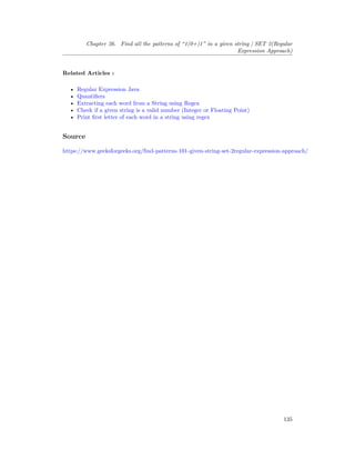 Chapter 26. Find all the patterns of “1(0+)1” in a given string | SET 2(Regular
Expression Approach)
Related Articles :
• Regular Expression Java
• Quantifiers
• Extracting each word from a String using Regex
• Check if a given string is a valid number (Integer or Floating Point)
• Print first letter of each word in a string using regex
Source
https://www.geeksforgeeks.org/find-patterns-101-given-string-set-2regular-expression-approach/
135
 